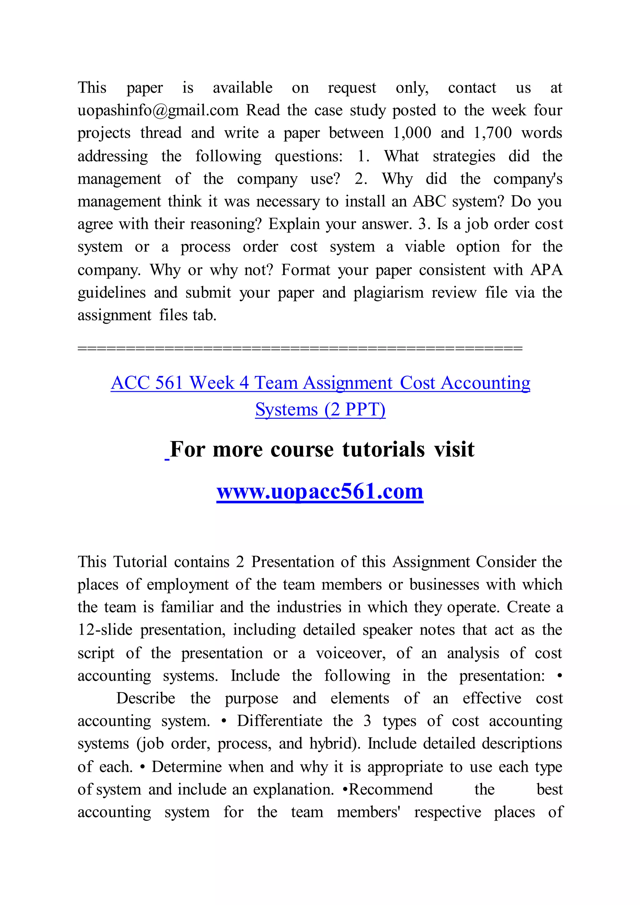 This paper is available on request only, contact us at
uopashinfo@gmail.com Read the case study posted to the week four
projects thread and write a paper between 1,000 and 1,700 words
addressing the following questions: 1. What strategies did the
management of the company use? 2. Why did the company's
management think it was necessary to install an ABC system? Do you
agree with their reasoning? Explain your answer. 3. Is a job order cost
system or a process order cost system a viable option for the
company. Why or why not? Format your paper consistent with APA
guidelines and submit your paper and plagiarism review file via the
assignment files tab.
==============================================
ACC 561 Week 4 Team Assignment Cost Accounting
Systems (2 PPT)
For more course tutorials visit
www.uopacc561.com
This Tutorial contains 2 Presentation of this Assignment Consider the
places of employment of the team members or businesses with which
the team is familiar and the industries in which they operate. Create a
12-slide presentation, including detailed speaker notes that act as the
script of the presentation or a voiceover, of an analysis of cost
accounting systems. Include the following in the presentation: •
Describe the purpose and elements of an effective cost
accounting system. • Differentiate the 3 types of cost accounting
systems (job order, process, and hybrid). Include detailed descriptions
of each. • Determine when and why it is appropriate to use each type
of system and include an explanation. •Recommend the best
accounting system for the team members' respective places of
 