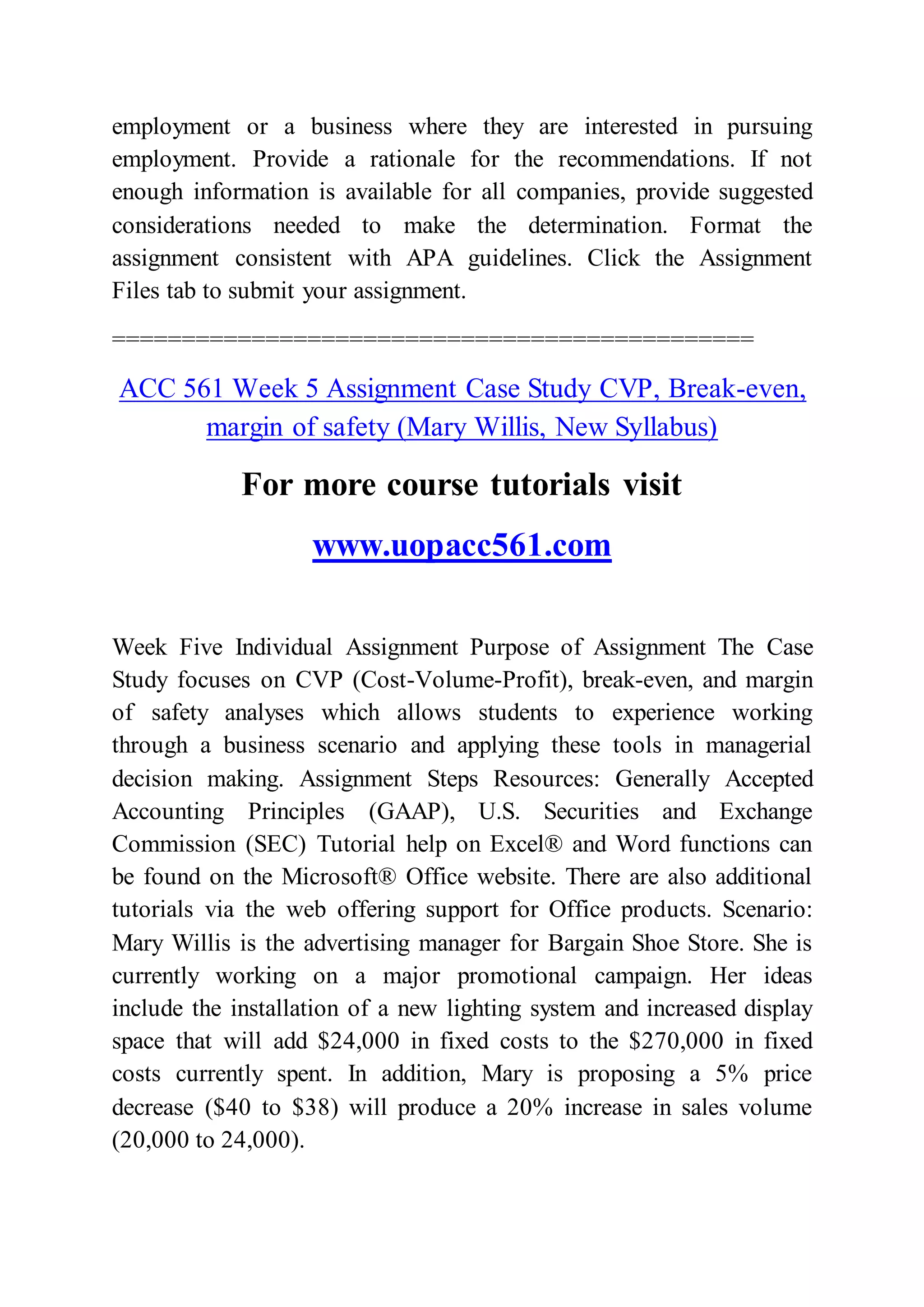 employment or a business where they are interested in pursuing
employment. Provide a rationale for the recommendations. If not
enough information is available for all companies, provide suggested
considerations needed to make the determination. Format the
assignment consistent with APA guidelines. Click the Assignment
Files tab to submit your assignment.
==============================================
ACC 561 Week 5 Assignment Case Study CVP, Break-even,
margin of safety (Mary Willis, New Syllabus)
For more course tutorials visit
www.uopacc561.com
Week Five Individual Assignment Purpose of Assignment The Case
Study focuses on CVP (Cost-Volume-Profit), break-even, and margin
of safety analyses which allows students to experience working
through a business scenario and applying these tools in managerial
decision making. Assignment Steps Resources: Generally Accepted
Accounting Principles (GAAP), U.S. Securities and Exchange
Commission (SEC) Tutorial help on Excel® and Word functions can
be found on the Microsoft® Office website. There are also additional
tutorials via the web offering support for Office products. Scenario:
Mary Willis is the advertising manager for Bargain Shoe Store. She is
currently working on a major promotional campaign. Her ideas
include the installation of a new lighting system and increased display
space that will add $24,000 in fixed costs to the $270,000 in fixed
costs currently spent. In addition, Mary is proposing a 5% price
decrease ($40 to $38) will produce a 20% increase in sales volume
(20,000 to 24,000).
 
