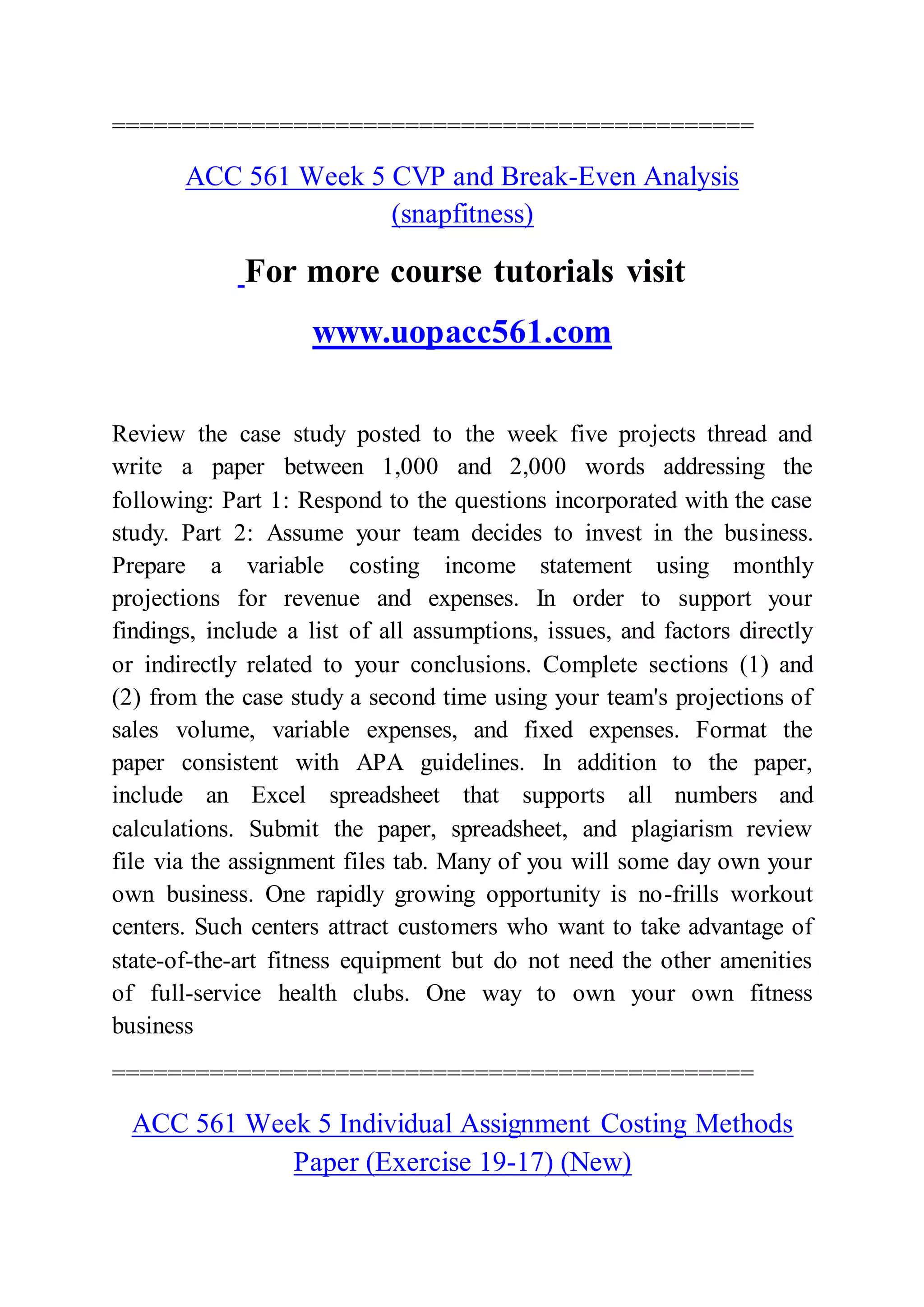 ==============================================
ACC 561 Week 5 CVP and Break-Even Analysis
(snapfitness)
For more course tutorials visit
www.uopacc561.com
Review the case study posted to the week five projects thread and
write a paper between 1,000 and 2,000 words addressing the
following: Part 1: Respond to the questions incorporated with the case
study. Part 2: Assume your team decides to invest in the business.
Prepare a variable costing income statement using monthly
projections for revenue and expenses. In order to support your
findings, include a list of all assumptions, issues, and factors directly
or indirectly related to your conclusions. Complete sections (1) and
(2) from the case study a second time using your team's projections of
sales volume, variable expenses, and fixed expenses. Format the
paper consistent with APA guidelines. In addition to the paper,
include an Excel spreadsheet that supports all numbers and
calculations. Submit the paper, spreadsheet, and plagiarism review
file via the assignment files tab. Many of you will some day own your
own business. One rapidly growing opportunity is no-frills workout
centers. Such centers attract customers who want to take advantage of
state-of-the-art fitness equipment but do not need the other amenities
of full-service health clubs. One way to own your own fitness
business
==============================================
ACC 561 Week 5 Individual Assignment Costing Methods
Paper (Exercise 19-17) (New)
 