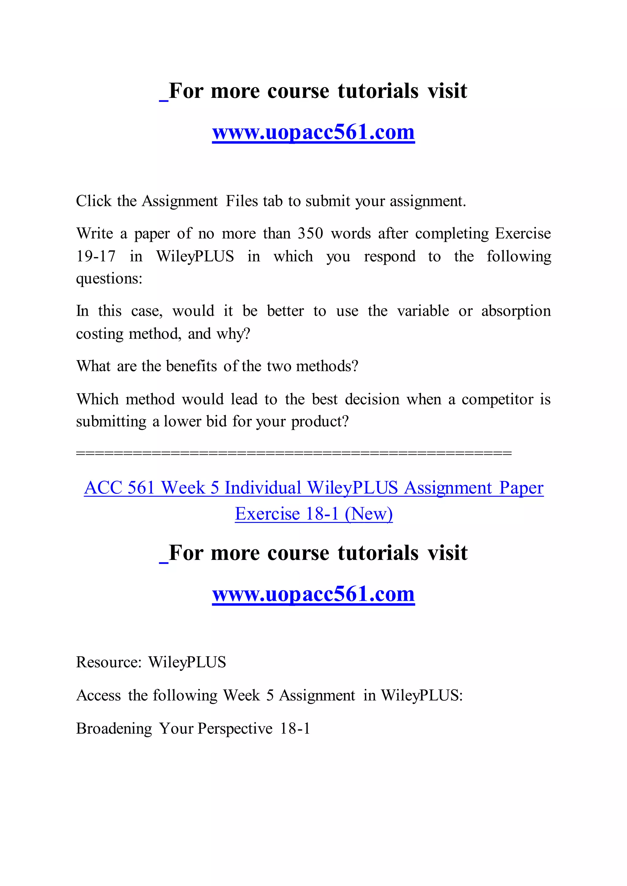 For more course tutorials visit
www.uopacc561.com
Click the Assignment Files tab to submit your assignment.
Write a paper of no more than 350 words after completing Exercise
19-17 in WileyPLUS in which you respond to the following
questions:
In this case, would it be better to use the variable or absorption
costing method, and why?
What are the benefits of the two methods?
Which method would lead to the best decision when a competitor is
submitting a lower bid for your product?
==============================================
ACC 561 Week 5 Individual WileyPLUS Assignment Paper
Exercise 18-1 (New)
For more course tutorials visit
www.uopacc561.com
Resource: WileyPLUS
Access the following Week 5 Assignment in WileyPLUS:
Broadening Your Perspective 18-1
 