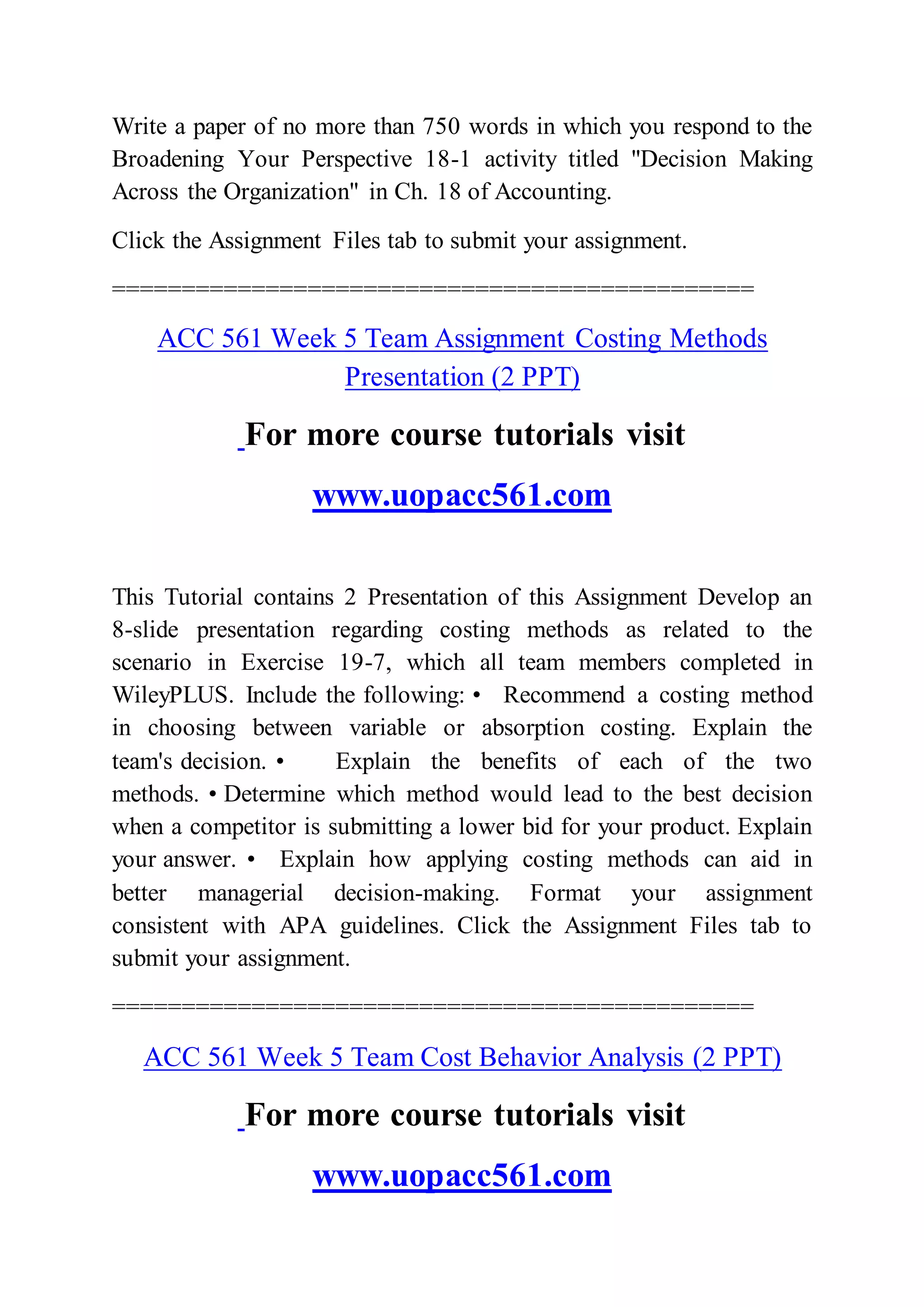 Write a paper of no more than 750 words in which you respond to the
Broadening Your Perspective 18-1 activity titled "Decision Making
Across the Organization" in Ch. 18 of Accounting.
Click the Assignment Files tab to submit your assignment.
==============================================
ACC 561 Week 5 Team Assignment Costing Methods
Presentation (2 PPT)
For more course tutorials visit
www.uopacc561.com
This Tutorial contains 2 Presentation of this Assignment Develop an
8-slide presentation regarding costing methods as related to the
scenario in Exercise 19-7, which all team members completed in
WileyPLUS. Include the following: • Recommend a costing method
in choosing between variable or absorption costing. Explain the
team's decision. • Explain the benefits of each of the two
methods. • Determine which method would lead to the best decision
when a competitor is submitting a lower bid for your product. Explain
your answer. • Explain how applying costing methods can aid in
better managerial decision-making. Format your assignment
consistent with APA guidelines. Click the Assignment Files tab to
submit your assignment.
==============================================
ACC 561 Week 5 Team Cost Behavior Analysis (2 PPT)
For more course tutorials visit
www.uopacc561.com
 