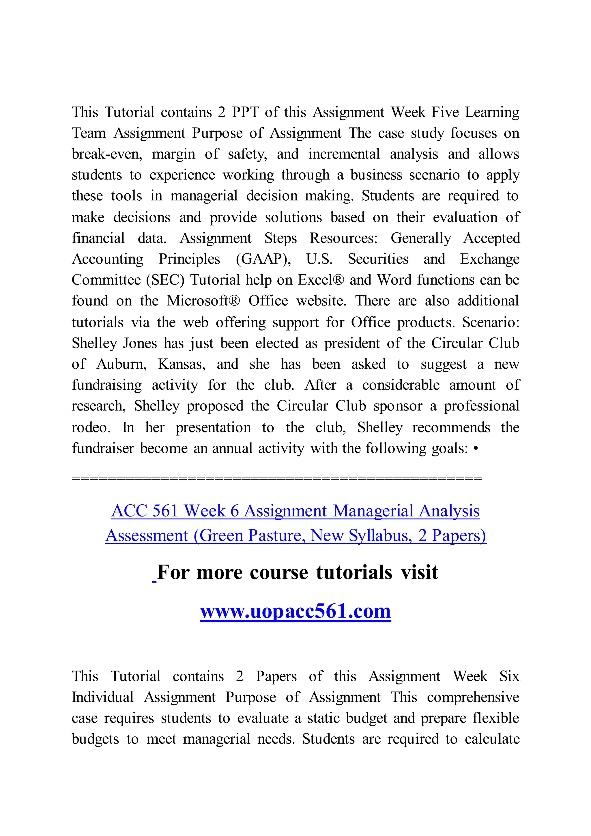 This Tutorial contains 2 PPT of this Assignment Week Five Learning
Team Assignment Purpose of Assignment The case study focuses on
break-even, margin of safety, and incremental analysis and allows
students to experience working through a business scenario to apply
these tools in managerial decision making. Students are required to
make decisions and provide solutions based on their evaluation of
financial data. Assignment Steps Resources: Generally Accepted
Accounting Principles (GAAP), U.S. Securities and Exchange
Committee (SEC) Tutorial help on Excel® and Word functions can be
found on the Microsoft® Office website. There are also additional
tutorials via the web offering support for Office products. Scenario:
Shelley Jones has just been elected as president of the Circular Club
of Auburn, Kansas, and she has been asked to suggest a new
fundraising activity for the club. After a considerable amount of
research, Shelley proposed the Circular Club sponsor a professional
rodeo. In her presentation to the club, Shelley recommends the
fundraiser become an annual activity with the following goals: •
==============================================
ACC 561 Week 6 Assignment Managerial Analysis
Assessment (Green Pasture, New Syllabus, 2 Papers)
For more course tutorials visit
www.uopacc561.com
This Tutorial contains 2 Papers of this Assignment Week Six
Individual Assignment Purpose of Assignment This comprehensive
case requires students to evaluate a static budget and prepare flexible
budgets to meet managerial needs. Students are required to calculate
 
