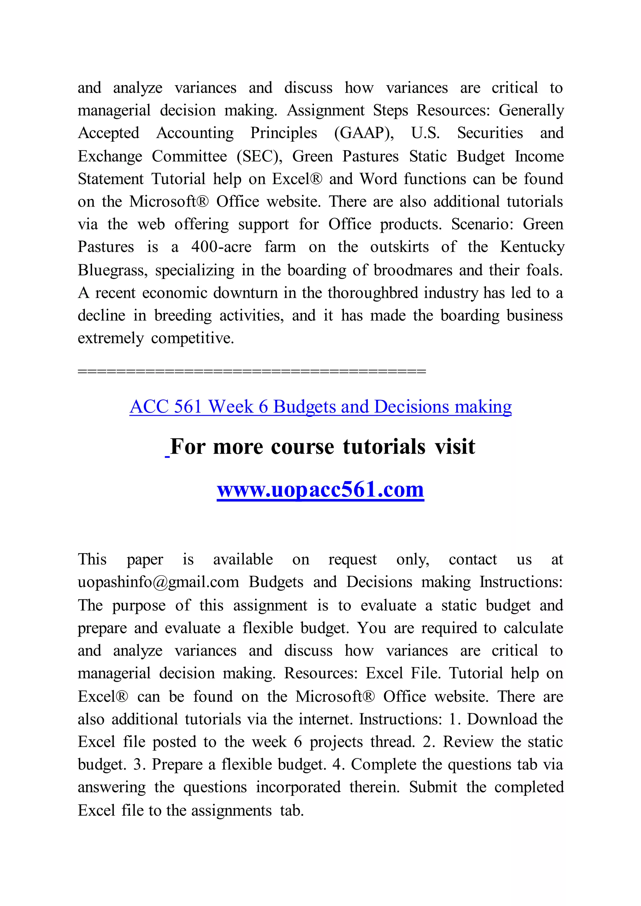 and analyze variances and discuss how variances are critical to
managerial decision making. Assignment Steps Resources: Generally
Accepted Accounting Principles (GAAP), U.S. Securities and
Exchange Committee (SEC), Green Pastures Static Budget Income
Statement Tutorial help on Excel® and Word functions can be found
on the Microsoft® Office website. There are also additional tutorials
via the web offering support for Office products. Scenario: Green
Pastures is a 400-acre farm on the outskirts of the Kentucky
Bluegrass, specializing in the boarding of broodmares and their foals.
A recent economic downturn in the thoroughbred industry has led to a
decline in breeding activities, and it has made the boarding business
extremely competitive.
====================================
ACC 561 Week 6 Budgets and Decisions making
For more course tutorials visit
www.uopacc561.com
This paper is available on request only, contact us at
uopashinfo@gmail.com Budgets and Decisions making Instructions:
The purpose of this assignment is to evaluate a static budget and
prepare and evaluate a flexible budget. You are required to calculate
and analyze variances and discuss how variances are critical to
managerial decision making. Resources: Excel File. Tutorial help on
Excel® can be found on the Microsoft® Office website. There are
also additional tutorials via the internet. Instructions: 1. Download the
Excel file posted to the week 6 projects thread. 2. Review the static
budget. 3. Prepare a flexible budget. 4. Complete the questions tab via
answering the questions incorporated therein. Submit the completed
Excel file to the assignments tab.
 