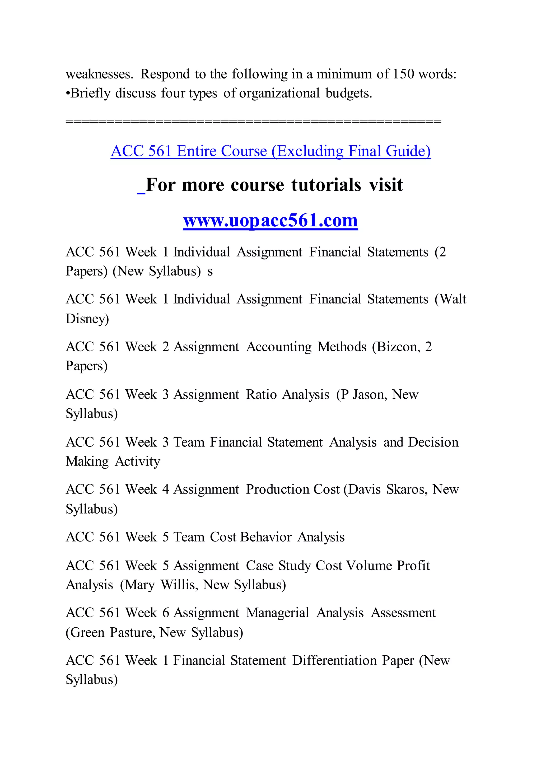 weaknesses. Respond to the following in a minimum of 150 words:
•Briefly discuss four types of organizational budgets.
==============================================
ACC 561 Entire Course (Excluding Final Guide)
For more course tutorials visit
www.uopacc561.com
ACC 561 Week 1 Individual Assignment Financial Statements (2
Papers) (New Syllabus) s
ACC 561 Week 1 Individual Assignment Financial Statements (Walt
Disney)
ACC 561 Week 2 Assignment Accounting Methods (Bizcon, 2
Papers)
ACC 561 Week 3 Assignment Ratio Analysis (P Jason, New
Syllabus)
ACC 561 Week 3 Team Financial Statement Analysis and Decision
Making Activity
ACC 561 Week 4 Assignment Production Cost (Davis Skaros, New
Syllabus)
ACC 561 Week 5 Team Cost Behavior Analysis
ACC 561 Week 5 Assignment Case Study Cost Volume Profit
Analysis (Mary Willis, New Syllabus)
ACC 561 Week 6 Assignment Managerial Analysis Assessment
(Green Pasture, New Syllabus)
ACC 561 Week 1 Financial Statement Differentiation Paper (New
Syllabus)
 