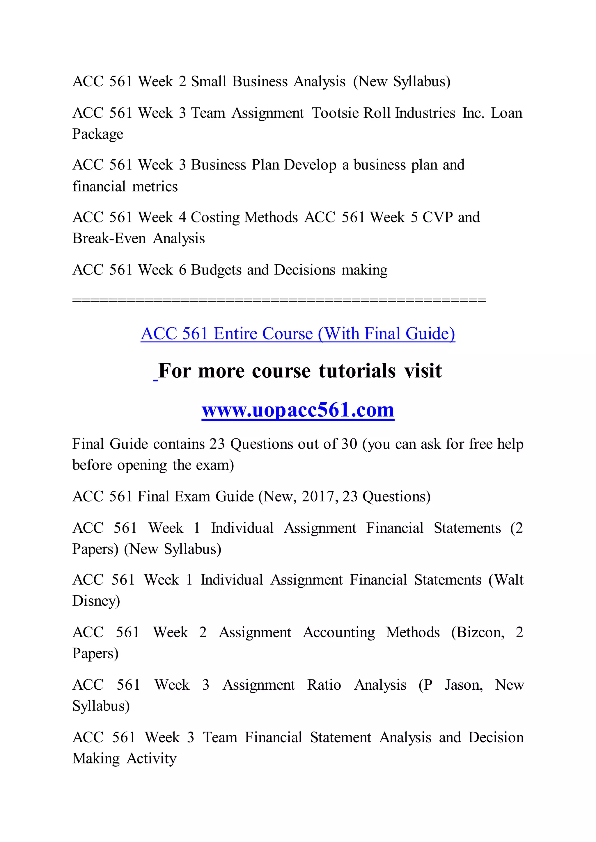 ACC 561 Week 2 Small Business Analysis (New Syllabus)
ACC 561 Week 3 Team Assignment Tootsie Roll Industries Inc. Loan
Package
ACC 561 Week 3 Business Plan Develop a business plan and
financial metrics
ACC 561 Week 4 Costing Methods ACC 561 Week 5 CVP and
Break-Even Analysis
ACC 561 Week 6 Budgets and Decisions making
==============================================
ACC 561 Entire Course (With Final Guide)
For more course tutorials visit
www.uopacc561.com
Final Guide contains 23 Questions out of 30 (you can ask for free help
before opening the exam)
ACC 561 Final Exam Guide (New, 2017, 23 Questions)
ACC 561 Week 1 Individual Assignment Financial Statements (2
Papers) (New Syllabus)
ACC 561 Week 1 Individual Assignment Financial Statements (Walt
Disney)
ACC 561 Week 2 Assignment Accounting Methods (Bizcon, 2
Papers)
ACC 561 Week 3 Assignment Ratio Analysis (P Jason, New
Syllabus)
ACC 561 Week 3 Team Financial Statement Analysis and Decision
Making Activity
 