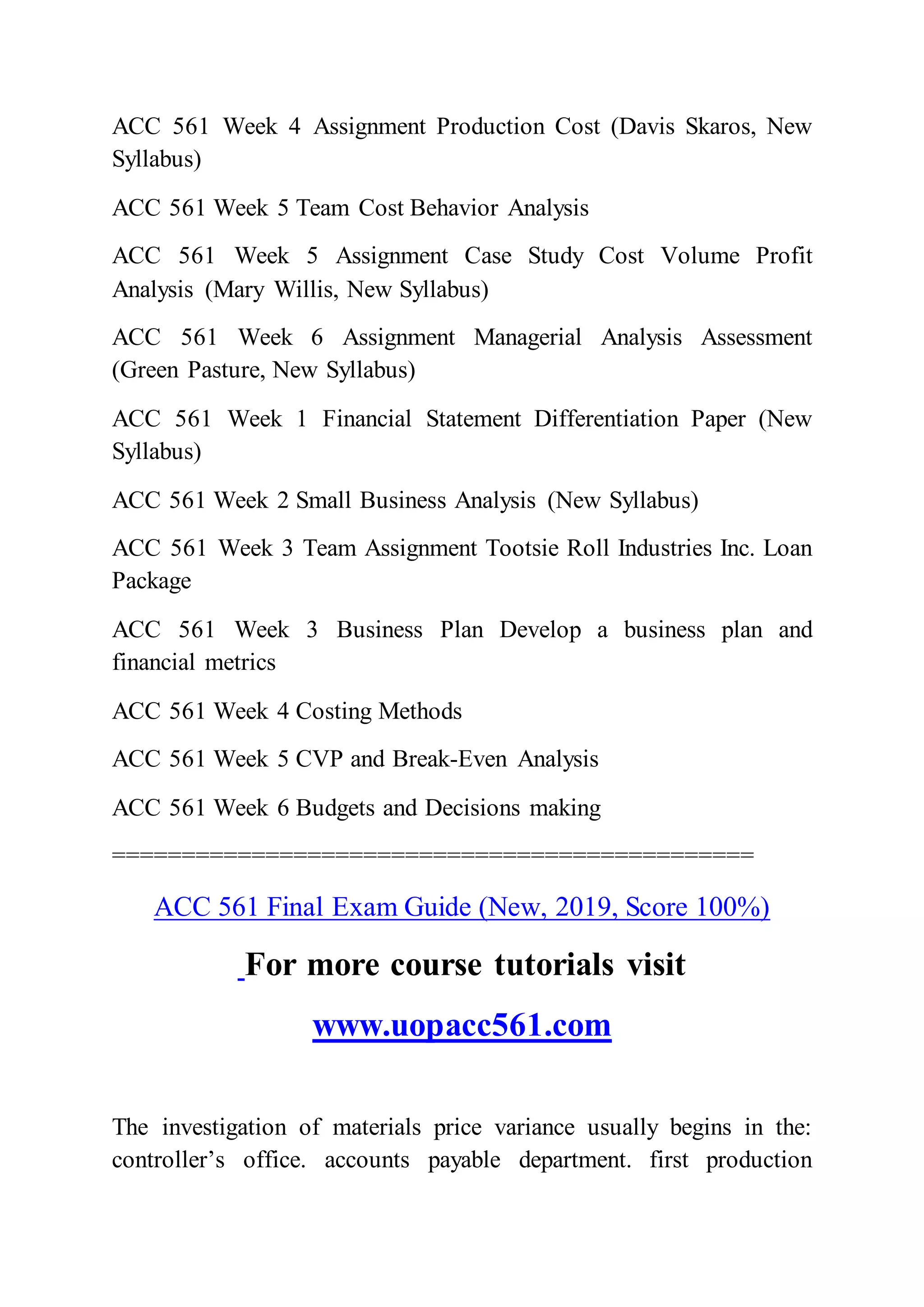 ACC 561 Week 4 Assignment Production Cost (Davis Skaros, New
Syllabus)
ACC 561 Week 5 Team Cost Behavior Analysis
ACC 561 Week 5 Assignment Case Study Cost Volume Profit
Analysis (Mary Willis, New Syllabus)
ACC 561 Week 6 Assignment Managerial Analysis Assessment
(Green Pasture, New Syllabus)
ACC 561 Week 1 Financial Statement Differentiation Paper (New
Syllabus)
ACC 561 Week 2 Small Business Analysis (New Syllabus)
ACC 561 Week 3 Team Assignment Tootsie Roll Industries Inc. Loan
Package
ACC 561 Week 3 Business Plan Develop a business plan and
financial metrics
ACC 561 Week 4 Costing Methods
ACC 561 Week 5 CVP and Break-Even Analysis
ACC 561 Week 6 Budgets and Decisions making
==============================================
ACC 561 Final Exam Guide (New, 2019, Score 100%)
For more course tutorials visit
www.uopacc561.com
The investigation of materials price variance usually begins in the:
controller’s office. accounts payable department. first production
 