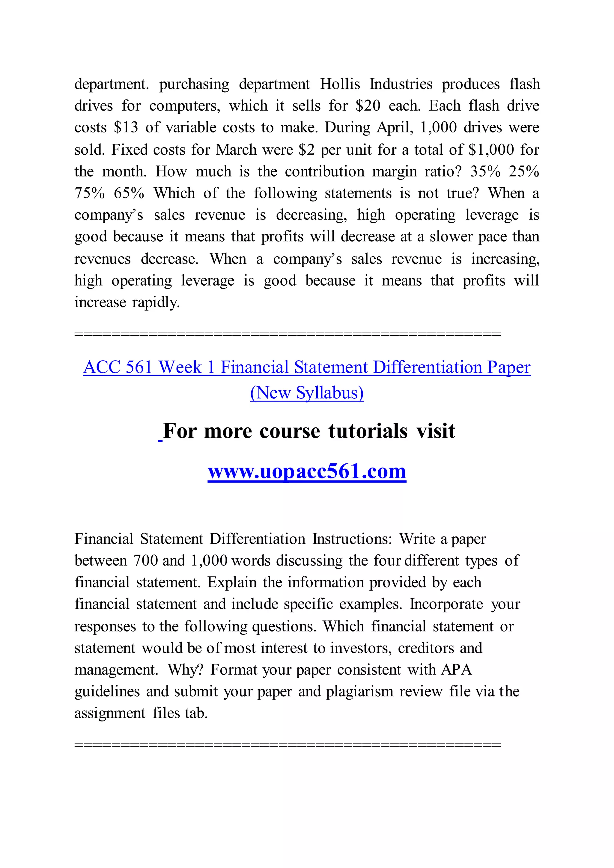 department. purchasing department Hollis Industries produces flash
drives for computers, which it sells for $20 each. Each flash drive
costs $13 of variable costs to make. During April, 1,000 drives were
sold. Fixed costs for March were $2 per unit for a total of $1,000 for
the month. How much is the contribution margin ratio? 35% 25%
75% 65% Which of the following statements is not true? When a
company’s sales revenue is decreasing, high operating leverage is
good because it means that profits will decrease at a slower pace than
revenues decrease. When a company’s sales revenue is increasing,
high operating leverage is good because it means that profits will
increase rapidly.
==============================================
ACC 561 Week 1 Financial Statement Differentiation Paper
(New Syllabus)
For more course tutorials visit
www.uopacc561.com
Financial Statement Differentiation Instructions: Write a paper
between 700 and 1,000 words discussing the four different types of
financial statement. Explain the information provided by each
financial statement and include specific examples. Incorporate your
responses to the following questions. Which financial statement or
statement would be of most interest to investors, creditors and
management. Why? Format your paper consistent with APA
guidelines and submit your paper and plagiarism review file via the
assignment files tab.
==============================================
 