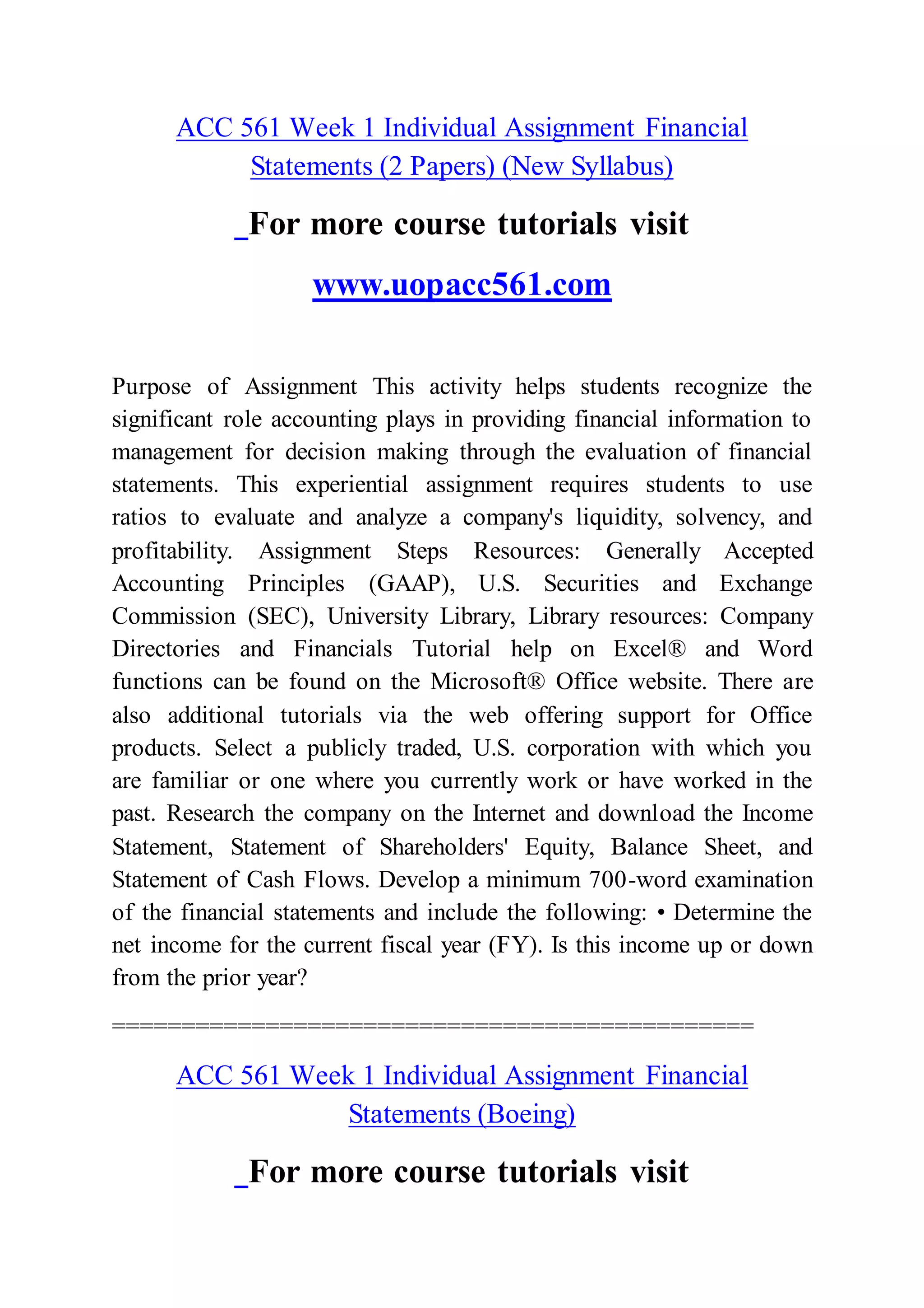 ACC 561 Week 1 Individual Assignment Financial
Statements (2 Papers) (New Syllabus)
For more course tutorials visit
www.uopacc561.com
Purpose of Assignment This activity helps students recognize the
significant role accounting plays in providing financial information to
management for decision making through the evaluation of financial
statements. This experiential assignment requires students to use
ratios to evaluate and analyze a company's liquidity, solvency, and
profitability. Assignment Steps Resources: Generally Accepted
Accounting Principles (GAAP), U.S. Securities and Exchange
Commission (SEC), University Library, Library resources: Company
Directories and Financials Tutorial help on Excel® and Word
functions can be found on the Microsoft® Office website. There are
also additional tutorials via the web offering support for Office
products. Select a publicly traded, U.S. corporation with which you
are familiar or one where you currently work or have worked in the
past. Research the company on the Internet and download the Income
Statement, Statement of Shareholders' Equity, Balance Sheet, and
Statement of Cash Flows. Develop a minimum 700-word examination
of the financial statements and include the following: • Determine the
net income for the current fiscal year (FY). Is this income up or down
from the prior year?
==============================================
ACC 561 Week 1 Individual Assignment Financial
Statements (Boeing)
For more course tutorials visit
 