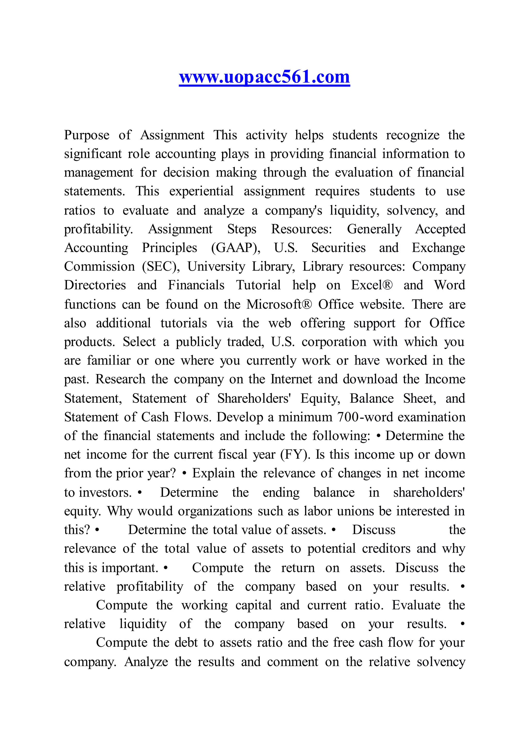www.uopacc561.com
Purpose of Assignment This activity helps students recognize the
significant role accounting plays in providing financial information to
management for decision making through the evaluation of financial
statements. This experiential assignment requires students to use
ratios to evaluate and analyze a company's liquidity, solvency, and
profitability. Assignment Steps Resources: Generally Accepted
Accounting Principles (GAAP), U.S. Securities and Exchange
Commission (SEC), University Library, Library resources: Company
Directories and Financials Tutorial help on Excel® and Word
functions can be found on the Microsoft® Office website. There are
also additional tutorials via the web offering support for Office
products. Select a publicly traded, U.S. corporation with which you
are familiar or one where you currently work or have worked in the
past. Research the company on the Internet and download the Income
Statement, Statement of Shareholders' Equity, Balance Sheet, and
Statement of Cash Flows. Develop a minimum 700-word examination
of the financial statements and include the following: • Determine the
net income for the current fiscal year (FY). Is this income up or down
from the prior year? • Explain the relevance of changes in net income
to investors. • Determine the ending balance in shareholders'
equity. Why would organizations such as labor unions be interested in
this? • Determine the total value of assets. • Discuss the
relevance of the total value of assets to potential creditors and why
this is important. • Compute the return on assets. Discuss the
relative profitability of the company based on your results. •
Compute the working capital and current ratio. Evaluate the
relative liquidity of the company based on your results. •
Compute the debt to assets ratio and the free cash flow for your
company. Analyze the results and comment on the relative solvency
 