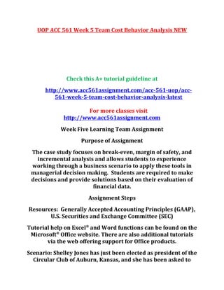 UOP ACC 561 Week 5 Team Cost Behavior Analysis NEW
Check this A+ tutorial guideline at
http://www.acc561assignment.com/acc-561-uop/acc-
561-week-5-team-cost-behavior-analysis-latest
For more classes visit
http://www.acc561assignment.com
Week Five Learning Team Assignment
Purpose of Assignment
The case study focuses on break-even, margin of safety, and
incremental analysis and allows students to experience
working through a business scenario to apply these tools in
managerial decision making. Students are required to make
decisions and provide solutions based on their evaluation of
financial data.
Assignment Steps
Resources: Generally Accepted Accounting Principles (GAAP),
U.S. Securities and Exchange Committee (SEC)
Tutorial help on Excel®
and Word functions can be found on the
Microsoft®
Office website. There are also additional tutorials
via the web offering support for Office products.
Scenario: Shelley Jones has just been elected as president of the
Circular Club of Auburn, Kansas, and she has been asked to
 