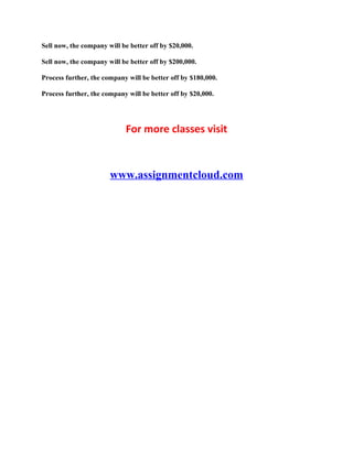 Sell now, the company will be better off by $20,000.
Sell now, the company will be better off by $200,000.
Process further, the company will be better off by $180,000.
Process further, the company will be better off by $20,000.
For more classes visit
www.assignmentcloud.com
 