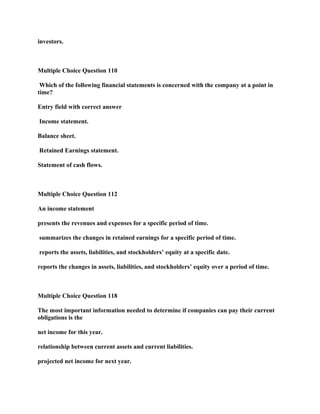 investors.
Multiple Choice Question 110
Which of the following financial statements is concerned with the company at a point in
time?
Entry field with correct answer
Income statement.
Balance sheet.
Retained Earnings statement.
Statement of cash flows.
Multiple Choice Question 112
An income statement
presents the revenues and expenses for a specific period of time.
summarizes the changes in retained earnings for a specific period of time.
reports the assets, liabilities, and stockholders’ equity at a specific date.
reports the changes in assets, liabilities, and stockholders’ equity over a period of time.
Multiple Choice Question 118
The most important information needed to determine if companies can pay their current
obligations is the
net income for this year.
relationship between current assets and current liabilities.
projected net income for next year.
 