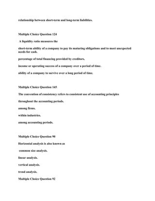 relationship between short-term and long-term liabilities.
Multiple Choice Question 124
A liquidity ratio measures the
short-term ability of a company to pay its maturing obligations and to meet unexpected
needs for cash.
percentage of total financing provided by creditors.
income or operating success of a company over a period of time.
ability of a company to survive over a long period of time.
Multiple Choice Question 165
The convention of consistency refers to consistent use of accounting principles
throughout the accounting periods.
among firms.
within industries.
among accounting periods.
Multiple Choice Question 90
Horizontal analysis is also known as
common size analysis.
linear analysis.
vertical analysis.
trend analysis.
Multiple Choice Question 92
 