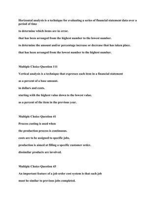 Horizontal analysis is a technique for evaluating a series of financial statement data over a
period of time
to determine which items are in error.
that has been arranged from the highest number to the lowest number.
to determine the amount and/or percentage increase or decrease that has taken place.
that has been arranged from the lowest number to the highest number.
Multiple Choice Question 111
Vertical analysis is a technique that expresses each item in a financial statement
as a percent of a base amount.
in dollars and cents.
starting with the highest value down to the lowest value.
as a percent of the item in the previous year.
Multiple Choice Question 41
Process costing is used when
the production process is continuous.
costs are to be assigned to specific jobs.
production is aimed at filling a specific customer order.
dissimilar products are involved.
Multiple Choice Question 43
An important feature of a job order cost system is that each job
must be similar to previous jobs completed.
 