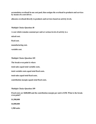 accumulates overhead in one cost pool, then assigns the overhead to products and services
by means of a cost driver.
allocates overhead directly to products and services based on activity levels.
Multiple Choice Question 40
A cost which remains constant per unit at various levels of activity is a
mixed cost.
fixed cost.
manufacturing cost.
variable cost.
Multiple Choice Question 105
The break-even point is where
total sales equal total variable costs.
total variable costs equal total fixed costs.
total sales equal total fixed costs.
contribution margin equals total fixed costs.
Multiple Choice Question 109
Fixed costs are $600,000 and the contribution margin per unit is $150. What is the break-
even point?
$1,500,000
$4,000,000
1,500 units
 