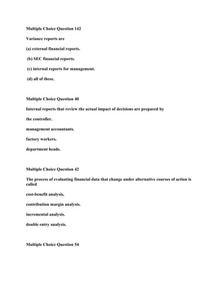 Multiple Choice Question 142
Variance reports are
(a) external financial reports.
(b) SEC financial reports.
(c) internal reports for management.
(d) all of these.
Multiple Choice Question 40
Internal reports that review the actual impact of decisions are prepared by
the controller.
management accountants.
factory workers.
department heads.
Multiple Choice Question 42
The process of evaluating financial data that change under alternative courses of action is
called
cost-benefit analysis.
contribution margin analysis.
incremental analysis.
double entry analysis.
Multiple Choice Question 54
 