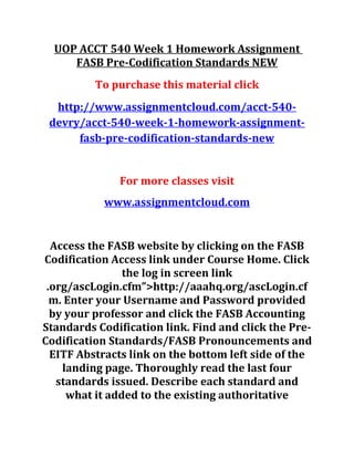 UOP ACCT 540 Week 1 Homework Assignment
FASB Pre-Codification Standards NEW
To purchase this material click
http://www.assignmentcloud.com/acct-540-
devry/acct-540-week-1-homework-assignment-
fasb-pre-codification-standards-new
For more classes visit
www.assignmentcloud.com
Access the FASB website by clicking on the FASB
Codification Access link under Course Home. Click
the log in screen link
.org/ascLogin.cfm”>http://aaahq.org/ascLogin.cf
m. Enter your Username and Password provided
by your professor and click the FASB Accounting
Standards Codification link. Find and click the Pre-
Codification Standards/FASB Pronouncements and
EITF Abstracts link on the bottom left side of the
landing page. Thoroughly read the last four
standards issued. Describe each standard and
what it added to the existing authoritative
 
