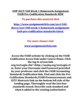 UOP ACCT 540 Week 1 Homework Assignment
FASB Pre-Codification Standards NEW
To purchase this material click
http://www.assignmentclick.com/acct-540-
devry/acct-540-week-1-homework-assignment-
fasb-pre-codification-standards-latest
For more classes visit
www.assignmentclick.com
Access the FASB website by clicking on the FASB
Codification Access link under Course Home. Click
the log in screen link
.org/ascLogin.cfm”>http://aaahq.org/ascLogin.cf
m. Enter your Username and Password provided
by your professor and click the FASB Accounting
Standards Codification link. Find and click the Pre-
Codification Standards/FASB Pronouncements and
EITF Abstracts link on the bottom left side of the
landing page. Thoroughly read the last four
standards issued. Describe each standard and
what it added to the existing authoritative
 