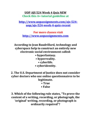 UOP AJS 524 Week 4 Quiz NEW
Check this A+ tutorial guideline at
http://www.uopassignments.com/ajs-524-
uop/ajs-524-week-4-quiz-recent
For more classes visit
http://www.uopassignments.com
According to Jean Baudrillard, technology and
cyberspace help to construct an entirely new
electronic social environment called:
• hyperfantasy.
• hyperreality.
• cyberlife.
• cyberidentity.
2. The U.S. Department of Justice does not consider
cyber doctors who use online questionnaires to be
legitimate.
• True
• False
3. Which of the following rule states, “To prove the
content of a writing, recording, or photograph, the
‘original’ writing, recording, or photograph is
ordinarily required”?
 