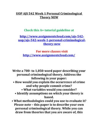 UOP AJS 542 Week 1 Personal Criminological
Theory NEW
Check this A+ tutorial guideline at
http://www.assignmentcloud.com/ajs-542-
uop/ajs-542-week-1-personal-criminological-
theory-new
For more classes visit
http://www.assignmentcloud.com/
Write a 700- to 1,050-word paper describing your
personal criminological theory. Address the
following in your paper:
• How would you explain the occurrence of crime
and why people commit crime?
• What variables would you consider?
• Identify assumptions on which your theory is
based.
• What methodologies could you use to evaluate it?
Please note – this paper is to describe your own
personal criminological theory. While you can
draw from theories that you are aware of, this
 