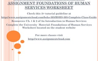 UOP BSHS 305 WEEK 1 INDIVIDUAL
ASSIGNMENT FOUNDATIONS OF HUMAN
SERVICES WORKSHEET
Check this A+ tutorial guideline at
http://www.assignmentcloud.com/bshs-305/BSHS-305-Complete-Class-Guide
Resources: Ch. 1 & 2 of An Introduction to Human Services
Complete the University  Material: Foundations of Human Services
Worksheet located on the student website
 
For more classes visit
http://www.assignmentcloud.com
 