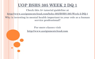 UOP BSHS 305 WEEK 2 DQ 1
Check this A+ tutorial guideline at
http://www.assignmentcloud.com/bshs-305/BSHS-305-Week-2-DQ-1
Why is investing in mental health important to your role as a human
service professional?
 
For more classes visit
http://www.assignmentcloud.com
 