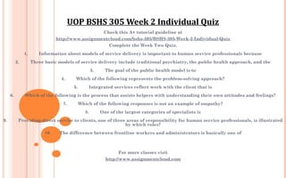Check this A+ tutorial guideline at
http://www.assignmentcloud.com/bshs-305/BSHS-305-Week-2-Individual-Quiz
Complete the Week Two Quiz.
 
1.         Information about models of service delivery is important to human service professionals because
 
2.         Three basic models of service delivery include traditional psychiatry, the public health approach, and the
 
3.         The goal of the public health model is to
 
4.         Which of the following represents the problem-solving approach?
 
5.         Integrated services reflect work with the client that is
 
6.         Which of the following is the process that assists helpers with understanding their own attitudes and feelings?
 
7.         Which of the following responses is not an example of empathy?
 
8.         One of the largest categories of specialists is
 
9.         Providing direct service to clients, one of three areas of responsibility for human service professionals, is illustrated
by which roles?
 
10.       The difference between frontline workers and administrators is basically one of
 
 
For more classes visit
http://www.assignmentcloud.com
UOP BSHS 305 Week 2 Individual Quiz
 