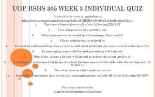 UOP BSHS 305 WEEK 3 INDIVIDUAL QUIZ
Check this A+ tutorial guideline at
http://www.assignmentcloud.com/bshs-305/BSHS-305-Week-3-Individual-Quiz
1.         The term client refers to all of the following EXCEPT
 
2.         Two components of a problem are
           
3.         Which perspective is useful in determining client needs?
 
4.         Client satisfaction is related to
 
5.         Central to understanding who a client is and what problems are encountered is the idea that
  
6.         Encouraging responsibility and promoting self-help are
 
7.         One of the things a helper will attend to before the client arrives is
  
8.         A strategy or technique that helps the client become more comfortable with the setting and the
helper is
 
9.         The stage during which goals are set is
 
10.       Examples of questions that are helpful and appropriate include all of the following EXCEPT
 
 
For more classes visit
http://www.assignmentcloud.com
 