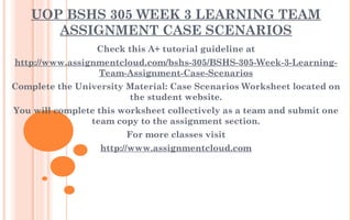 UOP BSHS 305 WEEK 3 LEARNING TEAM
ASSIGNMENT CASE SCENARIOS
Check this A+ tutorial guideline at
http://www.assignmentcloud.com/bshs-305/BSHS-305-Week-3-Learning-
Team-Assignment-Case-Scenarios
Complete the University Material: Case Scenarios Worksheet located on
the student website.
You will complete this worksheet collectively as a team and submit one
team copy to the assignment section.
For more classes visit
http://www.assignmentcloud.com
 