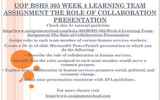 UOP BSHS 305 WEEK 4 LEARNING TEAM
ASSIGNMENT THE ROLE OF COLLABORATION
PRESENTATION
Check this A+ tutorial guideline
http://www.assignmentcloud.com/bshs-305/BSHS-305-Week-4-Learning-Team-
Assignment-The-Role-of-Collaboration-Presentation
Assign roles to each team member of various human services workers.
Create a 10- to 15-slide Microsoft® PowerPoint® presentation in which you
do the following:
• Describe the role of collaboration in human services.
• Identify how the roles assigned to each team member would serve a
common purpose.
• Explain how collaboration in human services promotes social, political, and
economic change.
Format your presentation consistent with APA guidelines.
 
For more classes visit
http://www.assignmentcloud.com
 