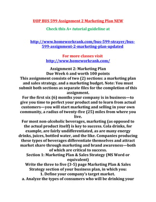 UOP BUS 599 Assignment 2 Marketing Plan NEW
Check this A+ tutorial guideline at
http://www.homeworkrank.com/bus-599-strayer/bus-
599-assignment-2-marketing-plan-updated
For more classes visit
http://www.homeworkrank.com/
Assignment 2: Marketing Plan
Due Week 6 and worth 100 points
This assignment consists of two (2) sections: a marketing plan
and sales strategy, and a marketing budget. Note: You must
submit both sections as separate files for the completion of this
assignment.
For the first six (6) months your company is in business—to
give you time to perfect your product and to learn from actual
customers—you will start marketing and selling in your own
community, a radius of twenty-five (25) miles from where you
live.
For most non-alcoholic beverages, marketing (as opposed to
the actual product itself) is key to success. Cola drinks, for
example, are fairly undifferentiated, as are many energy
drinks, juices, bottled water, and the like. Companies producing
these types of beverages differentiate themselves and attract
market share through marketing and brand awareness—both
of which are critical to success.
Section 1: Marketing Plan & Sales Strategy (MS Word or
equivalent)
Write the three to five (3-5) page Marketing Plan & Sales
Strategy section of your business plan, in which you:
1. Define your company’s target market.
a. Analyze the types of consumers who will be drinking your
 