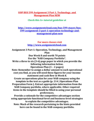 UOP BUS 599 Assignment 3 Part 1, Technology, and
Management Plan NEW
Check this A+ tutorial guideline at
http://www.assignmentcloud.com/bus-599-stayer/bus-
599-assignment-3-part-1-operation-technology-and-
management-plan-new
For more classes visit
http://www.assignmentcloud.com
Assignment 3 Part 1: Operation, Technology, and Management
Plan
Due Week 8 and worth 70 points
Use the “NAB Company Portfolio”.
Write a three to six (3-6) page paper in which you provide the
following information below.
Operations Plan (1 – 2 pages)
Note: Remember to assign a dollar amount to each operational
cost you find, as you will need these figures for your income
statement and cash flow in Week 8.
Create an operations plan for your NAB company using the
template in the text as a guide (p. 214 | Operations Plan
Preparation Form ). Extract appropriate information from the
NAB Company portfolio, where applicable. Other required
items in the template should be filled in using your personal
preferences.
Provide a rationale for the competitive advantages section
using appropriate functional-level and business-level strategies
to explain the competitive advantages.
Note: Much of the research pertaining to the hints provided
here can be found in the NAB company portfolio.
 