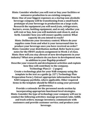 Hints: Consider whether you will rent or buy your facilities or
outsource production to an existing company.
Hints: One of your biggest expenses as a startup non-alcoholic
beverage company will be transitioning from a small batch
prototype of your beverage to production on a large scale.
Research the equipment you will need (vats, refrigerators,
burners, ovens, bottling equipment, and so on), whether you
will rent or buy, how you will maintain and clean it, and so
forth. Consider how you will ensure quality control. What
capacity do you intend to reach?
Hints: Deliberate your inventory control. Where do your
supplies come from and what is your turnaround time to
produce your beverage once you have received an order?
Hints: Consider your distribution method. Refer back to your
notes for the SWOT analysis assignment in Week 2 of class.
Hints: How will you stay abreast of new developments in your
industry? What new products do you have in development now,
in addition to your flagship product?
Describe your research and development activities and explain
how they will contribute to the company.
Technology Plan (1 – 2 pages)
Create a technology plan for your NAB company using the
template in the text as a guide (p. 227 | Technology Plan
Preparation Form ). Extract appropriate information from the
NAB Company portfolio, where applicable. Other required
items in the template should be filled in using your personal
preferences.
Provide a rationale for the personnel needs section by
incorporating appropriate functional-level strategies.
Hints: Consider the type of technology your company will use to
conduct the following activities: manage personnel; take, fulfill,
and track orders; manage inventory; communicate with
customers and provide customer service; and produce your
beverage.
 