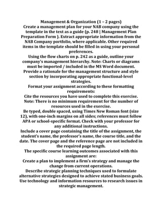 Management & Organization (1 – 2 pages)
Create a management plan for your NAB company using the
template in the text as a guide (p. 248 | Management Plan
Preparation Form ). Extract appropriate information from the
NAB Company portfolio, where applicable. Other required
items in the template should be filled in using your personal
preferences.
Using the flow charts on p. 242 as a guide, outline your
company’s management hierarchy. Note: Charts or diagrams
must be imported / included in the MS Word document.
Provide a rationale for the management structure and style
section by incorporating appropriate functional-level
strategies.
Format your assignment according to these formatting
requirements:
Cite the resources you have used to complete this exercise.
Note: There is no minimum requirement for the number of
resources used in the exercise.
Be typed, double spaced, using Times New Roman font (size
12), with one-inch margins on all sides; references must follow
APA or school-specific format. Check with your professor for
any additional instructions.
Include a cover page containing the title of the assignment, the
student’s name, the professor’s name, the course title, and the
date. The cover page and the reference page are not included in
the required page length.
The specific course learning outcomes associated with this
assignment are:
Create a plan to implement a firm’s strategy and manage the
change from current operations.
Describe strategic planning techniques used to formulate
alternative strategies designed to achieve stated business goals.
Use technology and information resources to research issues in
strategic management.
 