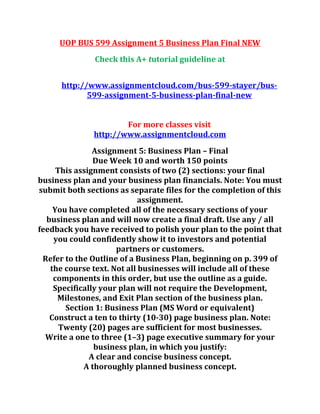 UOP BUS 599 Assignment 5 Business Plan Final NEW
Check this A+ tutorial guideline at
http://www.assignmentcloud.com/bus-599-stayer/bus-
599-assignment-5-business-plan-final-new
For more classes visit
http://www.assignmentcloud.com
Assignment 5: Business Plan – Final
Due Week 10 and worth 150 points
This assignment consists of two (2) sections: your final
business plan and your business plan financials. Note: You must
submit both sections as separate files for the completion of this
assignment.
You have completed all of the necessary sections of your
business plan and will now create a final draft. Use any / all
feedback you have received to polish your plan to the point that
you could confidently show it to investors and potential
partners or customers.
Refer to the Outline of a Business Plan, beginning on p. 399 of
the course text. Not all businesses will include all of these
components in this order, but use the outline as a guide.
Specifically your plan will not require the Development,
Milestones, and Exit Plan section of the business plan.
Section 1: Business Plan (MS Word or equivalent)
Construct a ten to thirty (10-30) page business plan. Note:
Twenty (20) pages are sufficient for most businesses.
Write a one to three (1–3) page executive summary for your
business plan, in which you justify:
A clear and concise business concept.
A thoroughly planned business concept.
 