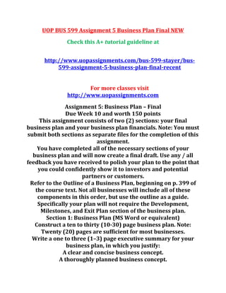 UOP BUS 599 Assignment 5 Business Plan Final NEW
Check this A+ tutorial guideline at
http://www.uopassignments.com/bus-599-stayer/bus-
599-assignment-5-business-plan-final-recent
For more classes visit
http://www.uopassignments.com
Assignment 5: Business Plan – Final
Due Week 10 and worth 150 points
This assignment consists of two (2) sections: your final
business plan and your business plan financials. Note: You must
submit both sections as separate files for the completion of this
assignment.
You have completed all of the necessary sections of your
business plan and will now create a final draft. Use any / all
feedback you have received to polish your plan to the point that
you could confidently show it to investors and potential
partners or customers.
Refer to the Outline of a Business Plan, beginning on p. 399 of
the course text. Not all businesses will include all of these
components in this order, but use the outline as a guide.
Specifically your plan will not require the Development,
Milestones, and Exit Plan section of the business plan.
Section 1: Business Plan (MS Word or equivalent)
Construct a ten to thirty (10-30) page business plan. Note:
Twenty (20) pages are sufficient for most businesses.
Write a one to three (1–3) page executive summary for your
business plan, in which you justify:
A clear and concise business concept.
A thoroughly planned business concept.
 