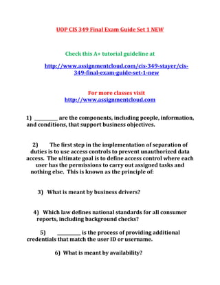 UOP CIS 349 Final Exam Guide Set 1 NEW
Check this A+ tutorial guideline at
http://www.assignmentcloud.com/cis-349-stayer/cis-
349-final-exam-guide-set-1-new
For more classes visit
http://www.assignmentcloud.com
1) ___________ are the components, including people, information,
and conditions, that support business objectives.
2) The first step in the implementation of separation of
duties is to use access controls to prevent unauthorized data
access. The ultimate goal is to define access control where each
user has the permissions to carry out assigned tasks and
nothing else. This is known as the principle of:
3) What is meant by business drivers?
4) Which law defines national standards for all consumer
reports, including background checks?
5) ___________ is the process of providing additional
credentials that match the user ID or username.
6) What is meant by availability?
 