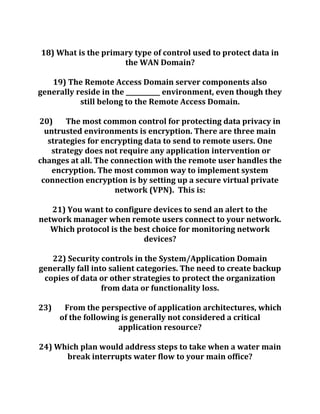 18) What is the primary type of control used to protect data in
the WAN Domain?
19) The Remote Access Domain server components also
generally reside in the ___________ environment, even though they
still belong to the Remote Access Domain.
20) The most common control for protecting data privacy in
untrusted environments is encryption. There are three main
strategies for encrypting data to send to remote users. One
strategy does not require any application intervention or
changes at all. The connection with the remote user handles the
encryption. The most common way to implement system
connection encryption is by setting up a secure virtual private
network (VPN). This is:
21) You want to configure devices to send an alert to the
network manager when remote users connect to your network.
Which protocol is the best choice for monitoring network
devices?
22) Security controls in the System/Application Domain
generally fall into salient categories. The need to create backup
copies of data or other strategies to protect the organization
from data or functionality loss.
23) From the perspective of application architectures, which
of the following is generally not considered a critical
application resource?
24) Which plan would address steps to take when a water main
break interrupts water flow to your main office?
 