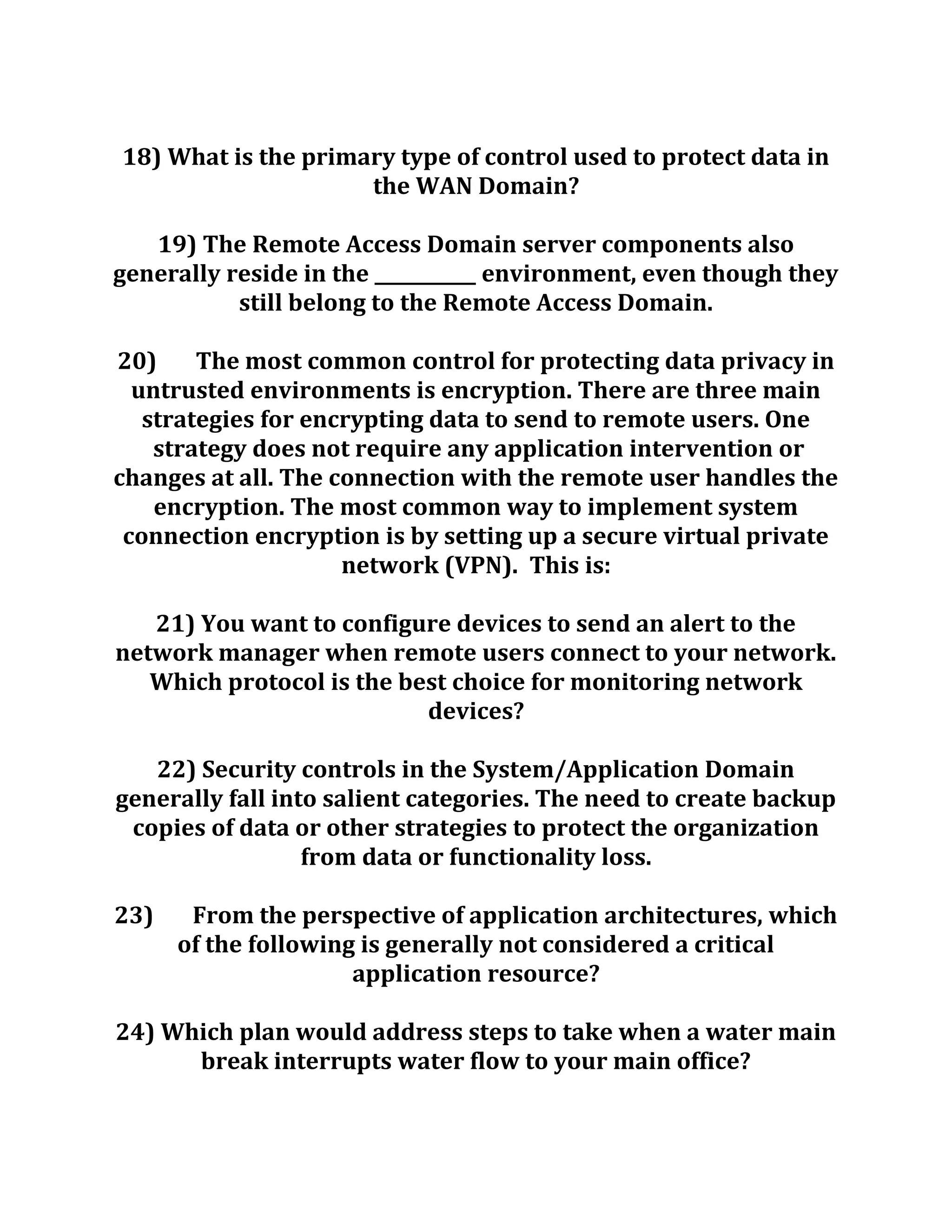 18) What is the primary type of control used to protect data in
the WAN Domain?
19) The Remote Access Domain server components also
generally reside in the ___________ environment, even though they
still belong to the Remote Access Domain.
20) The most common control for protecting data privacy in
untrusted environments is encryption. There are three main
strategies for encrypting data to send to remote users. One
strategy does not require any application intervention or
changes at all. The connection with the remote user handles the
encryption. The most common way to implement system
connection encryption is by setting up a secure virtual private
network (VPN). This is:
21) You want to configure devices to send an alert to the
network manager when remote users connect to your network.
Which protocol is the best choice for monitoring network
devices?
22) Security controls in the System/Application Domain
generally fall into salient categories. The need to create backup
copies of data or other strategies to protect the organization
from data or functionality loss.
23) From the perspective of application architectures, which
of the following is generally not considered a critical
application resource?
24) Which plan would address steps to take when a water main
break interrupts water flow to your main office?
 