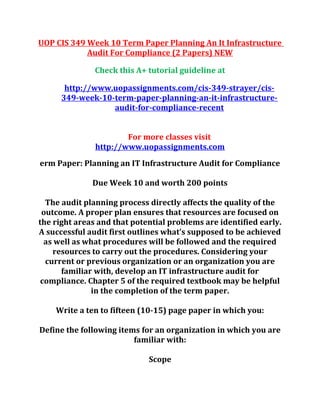 UOP CIS 349 Week 10 Term Paper Planning An It Infrastructure
Audit For Compliance (2 Papers) NEW
Check this A+ tutorial guideline at
http://www.uopassignments.com/cis-349-strayer/cis-
349-week-10-term-paper-planning-an-it-infrastructure-
audit-for-compliance-recent
For more classes visit
http://www.uopassignments.com
erm Paper: Planning an IT Infrastructure Audit for Compliance
Due Week 10 and worth 200 points
The audit planning process directly affects the quality of the
outcome. A proper plan ensures that resources are focused on
the right areas and that potential problems are identified early.
A successful audit first outlines what’s supposed to be achieved
as well as what procedures will be followed and the required
resources to carry out the procedures. Considering your
current or previous organization or an organization you are
familiar with, develop an IT infrastructure audit for
compliance. Chapter 5 of the required textbook may be helpful
in the completion of the term paper.
Write a ten to fifteen (10-15) page paper in which you:
Define the following items for an organization in which you are
familiar with:
Scope
 
