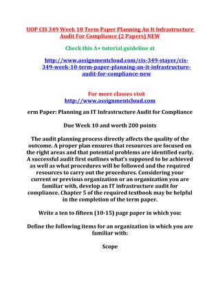 UOP CIS 349 Week 10 Term Paper Planning An It Infrastructure
Audit For Compliance (2 Papers) NEW
Check this A+ tutorial guideline at
http://www.assignmentcloud.com/cis-349-stayer/cis-
349-week-10-term-paper-planning-an-it-infrastructure-
audit-for-compliance-new
For more classes visit
http://www.assignmentcloud.com
erm Paper: Planning an IT Infrastructure Audit for Compliance
Due Week 10 and worth 200 points
The audit planning process directly affects the quality of the
outcome. A proper plan ensures that resources are focused on
the right areas and that potential problems are identified early.
A successful audit first outlines what’s supposed to be achieved
as well as what procedures will be followed and the required
resources to carry out the procedures. Considering your
current or previous organization or an organization you are
familiar with, develop an IT infrastructure audit for
compliance. Chapter 5 of the required textbook may be helpful
in the completion of the term paper.
Write a ten to fifteen (10-15) page paper in which you:
Define the following items for an organization in which you are
familiar with:
Scope
 