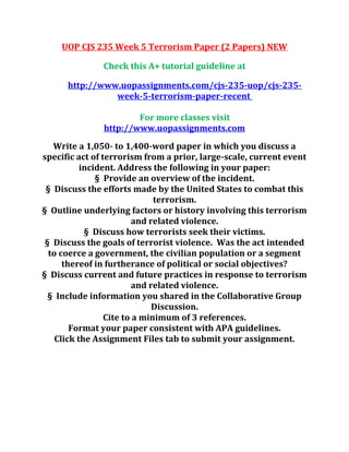 UOP CJS 235 Week 5 Terrorism Paper (2 Papers) NEW
Check this A+ tutorial guideline at
http://www.uopassignments.com/cjs-235-uop/cjs-235-
week-5-terrorism-paper-recent
For more classes visit
http://www.uopassignments.com
Write a 1,050- to 1,400-word paper in which you discuss a
specific act of terrorism from a prior, large-scale, current event
incident. Address the following in your paper:
§ Provide an overview of the incident.
§ Discuss the efforts made by the United States to combat this
terrorism.
§ Outline underlying factors or history involving this terrorism
and related violence.
§ Discuss how terrorists seek their victims.
§ Discuss the goals of terrorist violence. Was the act intended
to coerce a government, the civilian population or a segment
thereof in furtherance of political or social objectives?
§ Discuss current and future practices in response to terrorism
and related violence.
§ Include information you shared in the Collaborative Group
Discussion.
Cite to a minimum of 3 references.
Format your paper consistent with APA guidelines.
Click the Assignment Files tab to submit your assignment.
 