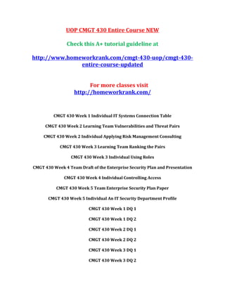 UOP CMGT 430 Entire Course NEW
Check this A+ tutorial guideline at
http://www.homeworkrank.com/cmgt-430-uop/cmgt-430-
entire-course-updated
For more classes visit
http://homeworkrank.com/
CMGT 430 Week 1 Individual IT Systems Connection Table
CMGT 430 Week 2 Learning Team Vulnerabilities and Threat Pairs
CMGT 430 Week 2 Individual Applying Risk Management Consulting
CMGT 430 Week 3 Learning Team Ranking the Pairs
CMGT 430 Week 3 Individual Using Roles
CMGT 430 Week 4 Team Draft of the Enterprise Security Plan and Presentation
CMGT 430 Week 4 Individual Controlling Access
CMGT 430 Week 5 Team Enterprise Security Plan Paper
CMGT 430 Week 5 Individual An IT Security Department Profile
CMGT 430 Week 1 DQ 1
CMGT 430 Week 1 DQ 2
CMGT 430 Week 2 DQ 1
CMGT 430 Week 2 DQ 2
CMGT 430 Week 3 DQ 1
CMGT 430 Week 3 DQ 2
 