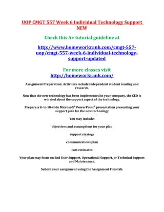 UOP CMGT 557 Week 6 Individual Technology Support
NEW
Check this A+ tutorial guideline at
http://www.homeworkrank.com/cmgt-557-
uop/cmgt-557-week-6-individual-technology-
support-updated
For more classes visit
http://homeworkrank.com/
Assignment Preparation: Activities include independent student reading and
research.
Now that the new technology has been implemented in your company, the CEO is
worried about the support aspect of the technology.
Prepare a 8- to 10-slide Microsoft®
PowerPoint®
presentation presenting your
support plan for the new technology
You may include:
objectives and assumptions for your plan
support strategy
communications plan
cost estimates
Your plan may focus on End User Support, Operational Support, or Technical Support
and Maintenance.
Submit your assignment using the Assignment Files tab.
 