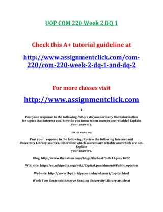 UOP COM 220 Week 2 DQ 1
Check this A+ tutorial guideline at
http://www.assignmentclick.com/com-
220/com-220-week-2-dq-1-and-dq-2
For more classes visit
http://www.assignmentclick.com
1
Post your response to the following: Where do you normally find information
for topics that interest you? How do you know when sources are reliable? Explain
your answers.
COM 220 Week 2 DQ 2
Post your response to the following: Review the following Internet and
University Library sources. Determine which sources are reliable and which are not.
Explain
your answers.
Blog: http://www.thenation.com/blogs/thebeat?bid=1&pid=1622
Wiki site: http://en.wikipedia.org/wiki/Capital_punishment#Public_opinion
Web site: http://www1bpt.bridgeport.edu/~darmri/capital.html
Week Two Electronic Reserve Reading University Library article at
 