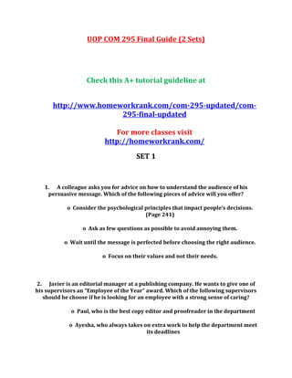 UOP COM 295 Final Guide (2 Sets)
Check this A+ tutorial guideline at
http://www.homeworkrank.com/com-295-updated/com-
295-final-updated
For more classes visit
http://homeworkrank.com/
SET 1
1. A colleague asks you for advice on how to understand the audience of his
persuasive message. Which of the following pieces of advice will you offer?
o Consider the psychological principles that impact people’s decisions.
(Page 241)
o Ask as few questions as possible to avoid annoying them.
o Wait until the message is perfected before choosing the right audience.
o Focus on their values and not their needs.
2. Javier is an editorial manager at a publishing company. He wants to give one of
his supervisors an “Employee of the Year” award. Which of the following supervisors
should he choose if he is looking for an employee with a strong sense of caring?
o Paul, who is the best copy editor and proofreader in the department
o Ayesha, who always takes on extra work to help the department meet
its deadlines
 