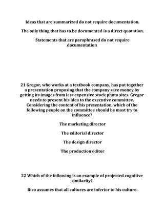 Ideas that are summarized do not require documentation.
The only thing that has to be documented is a direct quotation.
Statements that are paraphrased do not require
documentation
21 Gregor, who works at a textbook company, has put together
a presentation proposing that the company save money by
getting its images from less expensive stock photo sites. Gregor
needs to present his idea to the executive committee.
Considering the content of his presentation, which of the
following people on the committee should he most try to
influence?
The marketing director
The editorial director
The design director
The production editor
22 Which of the following is an example of projected cognitive
similarity?
Rico assumes that all cultures are inferior to his culture.
 