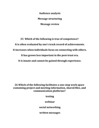 Audience analysis
Message structuring
Message review
25 Which of the following is true of competence?
It is often evaluated by one's track record of achievements.
It increases when individuals focus on connecting with others.
It has grown less important in the post-trust era.
It is innate and cannot be gained through experience.
26 Which of the following facilitates a one-stop work space
containing project and meeting information, shared files, and
communication platforms?
texting
webinar
social networking
written messages
 