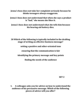 Jenna's boss does not take her complaint seriously because he
thinks teenagers always exaggerate.
Jenna's boss does not understand that when she says a product
is "bad," she means she likes it.
Jenna's boss does not understand what she tells him because
his hearing aid battery dies.
30 Which of the following is typically included in the drafting
stage of writing an effective business message?
setting a positive and other-oriented tone
ensuring that the communication is fair
identifying the primary message and key points
finding the needs of the audience
SET 2
1. A colleague asks you for advice on how to understand the
audience of his persuasive message. Which of the following
pieces of advice will you offer?
 