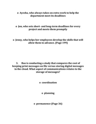 o Ayesha, who always takes on extra work to help the
department meet its deadlines
o Jon, who sets short- and long-term deadlines for every
project and meets them promptly
o Jenny, who helps her employees develop the skills that will
allow them to advance. (Page 199)
3. Bao is conducting a study that compares the cost of
keeping print messages on file versus storing digital messages
in the cloud. What aspect of communications relates to the
storage of messages?
o coordination
o planning
o permanence (Page 36)
 